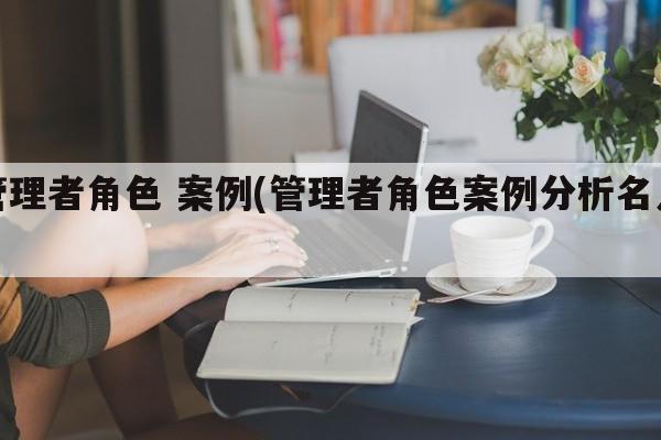 管理者角色 案例(管理者角色案例分析名人)